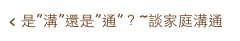 < 是”溝”還是”通”？~談家庭溝通